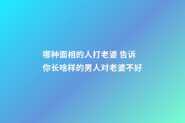 哪种面相的人打老婆 告诉你长啥样的男人对老婆不好